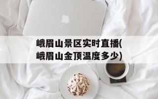 峨眉山景区实时直播(峨眉山金顶温度多少)