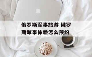 俄罗斯军事旅游 俄罗斯军事体验怎么预约