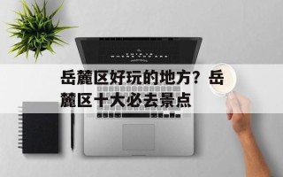 岳麓区好玩的地方？岳麓区十大必去景点