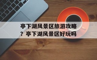 亭下湖风景区旅游攻略？亭下湖风景区好玩吗