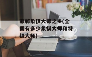 邯郸象棋大师之乡(全国有多少象棋大师和特级大师)