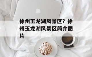 徐州玉龙湖风景区？徐州玉龙湖风景区简介图片