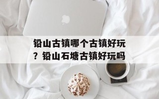 铅山古镇哪个古镇好玩？铅山石塘古镇好玩吗