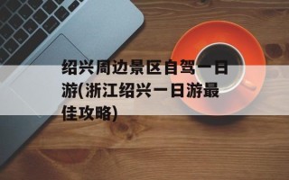 绍兴周边景区自驾一日游(浙江绍兴一日游最佳攻略)