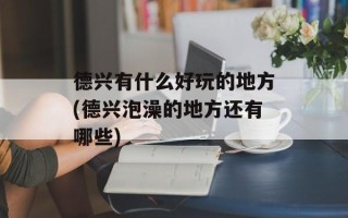 德兴有什么好玩的地方(德兴泡澡的地方还有哪些)
