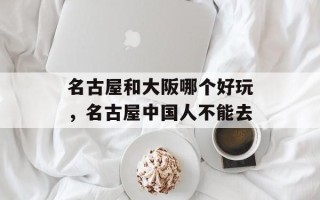 名古屋和大阪哪个好玩，名古屋中国人不能去