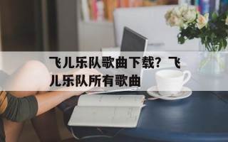 飞儿乐队歌曲下载？飞儿乐队所有歌曲