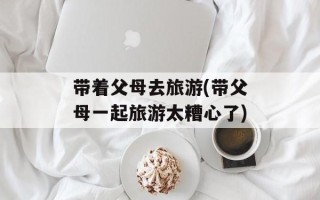带着父母去旅游(带父母一起旅游太糟心了)