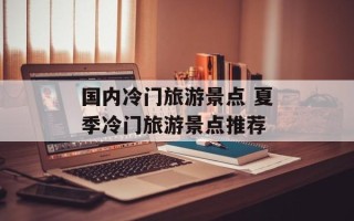 国内冷门旅游景点 夏季冷门旅游景点推荐