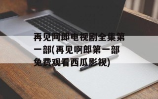 再见阿郎电视剧全集第一部(再见啊郎第一部免费观看西瓜影视)