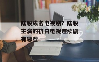 陆毅成名电视剧？陆毅主演的抗日电视连续剧有哪些