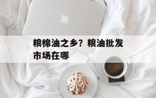 粮棉油之乡？粮油批发市场在哪