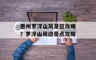 惠州罗浮山风景区攻略？罗浮山周边景点攻略