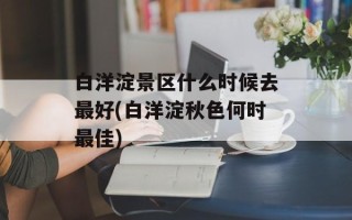 白洋淀景区什么时候去最好(白洋淀秋色何时最佳)