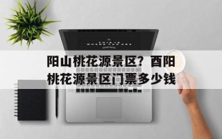 阳山桃花源景区？酉阳桃花源景区门票多少钱
