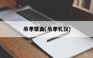 吊孝歌曲(吊孝礼仪)
