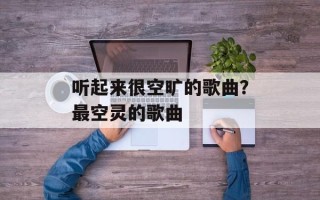 听起来很空旷的歌曲？最空灵的歌曲