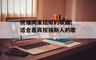 祝福闺蜜结婚的歌曲(适合嘉宾祝福新人的歌)
