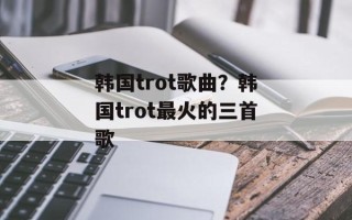 韩国trot歌曲？韩国trot最火的三首歌