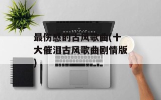 最伤感的古风歌曲(十大催泪古风歌曲剧情版)