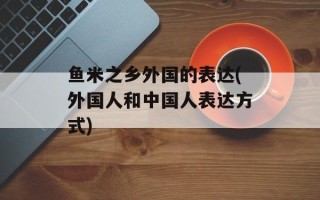 鱼米之乡外国的表达(外国人和中国人表达方式)