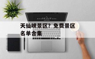 天仙峡景区？免费景区名单合集