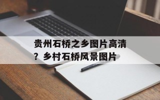 贵州石桥之乡图片高清？乡村石桥风景图片