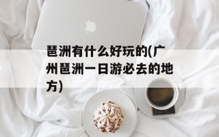 琶洲有什么好玩的(广州琶洲一日游必去的地方)