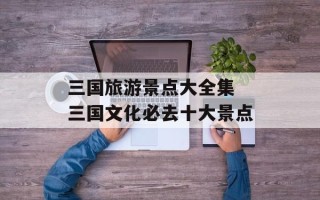三国旅游景点大全集 三国文化必去十大景点
