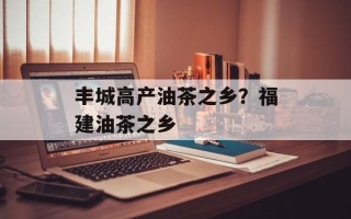 丰城高产油茶之乡？福建油茶之乡