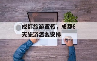 成都旅游宣传，成都6天旅游怎么安排
