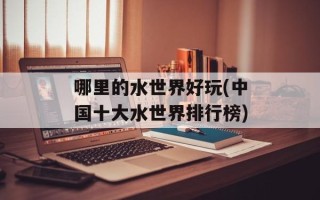 哪里的水世界好玩(中国十大水世界排行榜)