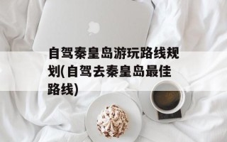 自驾秦皇岛游玩路线规划(自驾去秦皇岛最佳路线)