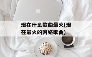 现在什么歌曲最火(现在最火的网络歌曲)