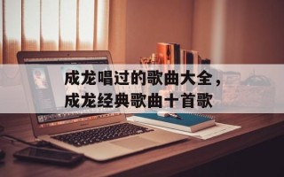 成龙唱过的歌曲大全，成龙经典歌曲十首歌