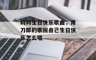 妈妈生日快乐歌曲，用刀郎的歌祝自己生日快乐怎么唱