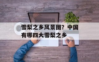 雪梨之乡风景图？中国有哪四大雪梨之乡