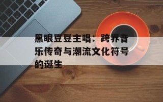 黑眼豆豆主唱：跨界音乐传奇与潮流文化符号的诞生