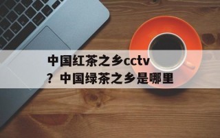 中国红茶之乡cctv？中国绿茶之乡是哪里