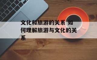 文化和旅游的关系 如何理解旅游与文化的关系