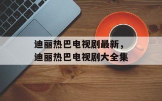 迪丽热巴电视剧最新，迪丽热巴电视剧大全集