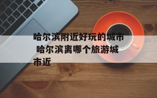 哈尔滨附近好玩的城市 哈尔滨离哪个旅游城市近