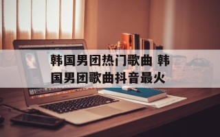 韩国男团热门歌曲 韩国男团歌曲抖音最火
