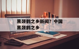 黑颈鹤之乡新闻？中国黑颈鹤之乡