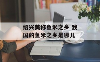 绍兴美称鱼米之乡 我国的鱼米之乡是哪儿