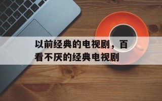 以前经典的电视剧，百看不厌的经典电视剧