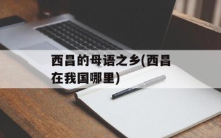 西昌的母语之乡(西昌在我国哪里)