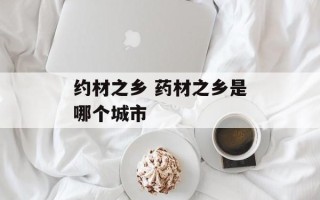 约材之乡 药材之乡是哪个城市