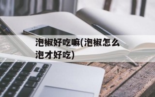 泡椒好吃嘛(泡椒怎么泡才好吃)