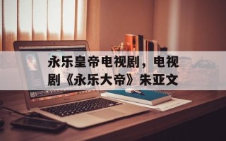 永乐皇帝电视剧，电视剧《永乐大帝》朱亚文